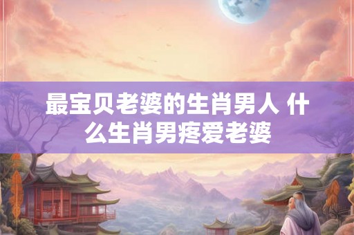 最宝贝老婆的生肖男人 什么生肖男疼爱老婆