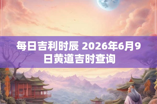 每日吉利时辰 2026年6月9日黄道吉时查询