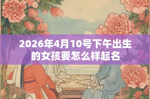 2026年4月10号下午出生的女孩要怎么样起名