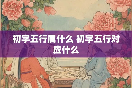 初字五行属什么 初字五行对应什么