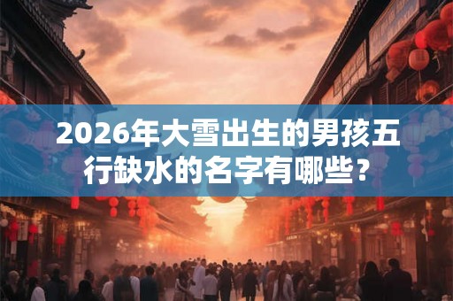 2026年大雪出生的男孩五行缺水的名字有哪些？