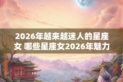 2026年越来越迷人的星座女 哪些星座女2026年魅力无限