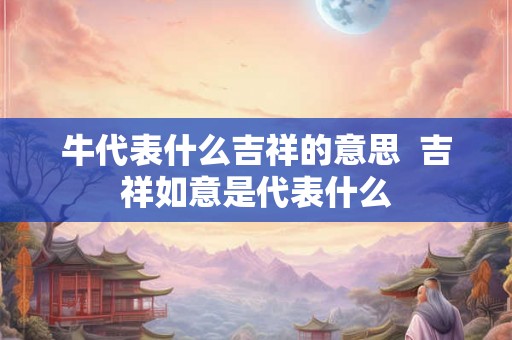 牛代表什么吉祥的意思 吉祥如意是代表什么 牛代表什么吉祥的意思 吉祥如意是代表什么