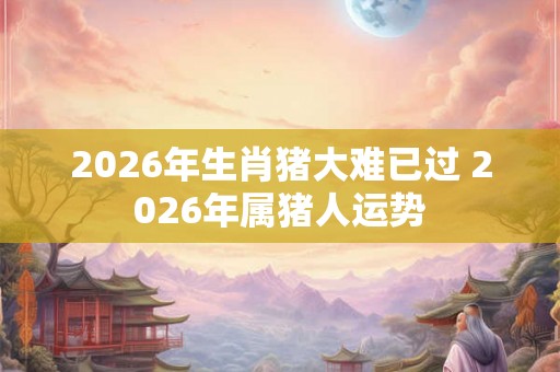 2026年生肖猪大难已过 2026年属猪人运势