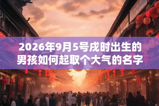 2026年9月5号戌时出生的男孩如何起取个大气的名字和五行属性