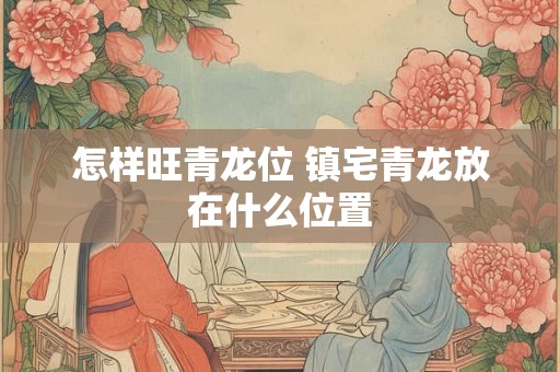 怎样旺青龙位 镇宅青龙放在什么位置 怎样旺青龙位 镇宅青龙放在什么位置