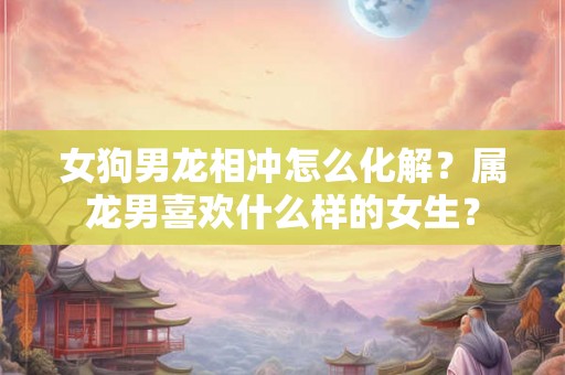 女狗男龙相冲怎么化解？属龙男喜欢什么样的女生？