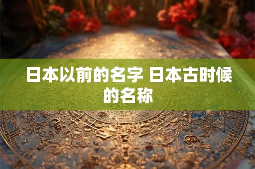 日本以前的名字 日本古时候的名称 日本以前的名字 日本古时候的名称