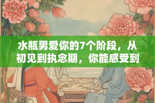 水瓶男爱你的7个阶段，从初见到执念期，你能感受到他的心动吗？