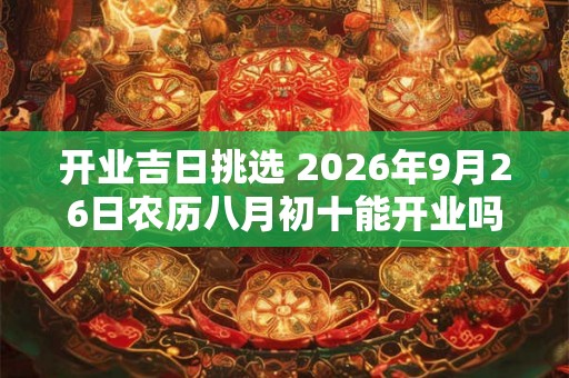 开业吉日挑选 2026年9月26日农历八月初十能开业吗