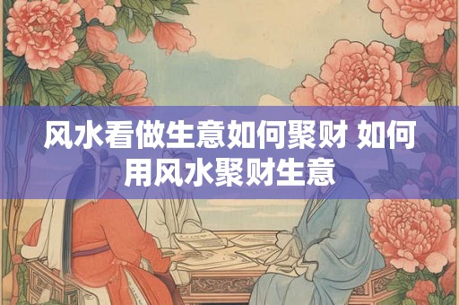 风水看做生意如何聚财 如何用风水聚财生意 风水看做生意如何聚财 如何用风水聚财生意