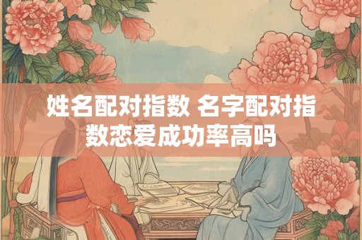 姓名配对指数 名字配对指数恋爱成功率高吗 姓名配对指数 名字配对指数恋爱成功率高吗