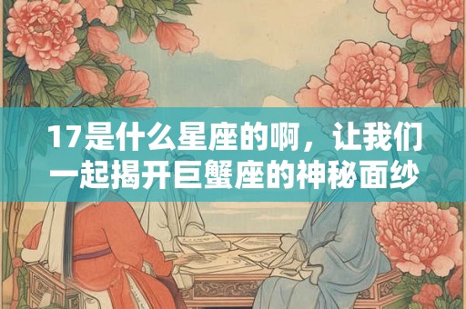 17是什么星座的啊，让我们一起揭开巨蟹座的神秘面纱