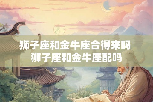 狮子座和金牛座合得来吗 狮子座和金牛座配吗 狮子座和金牛座合得来吗 狮子座和金牛座配吗