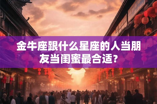 金牛座跟什么星座的人当朋友当闺蜜最合适? 金牛座跟什么星座的人当朋友当闺蜜最合适?