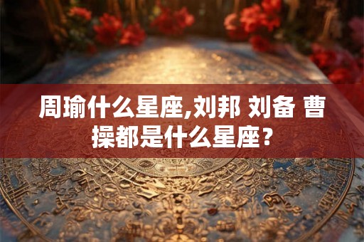 周瑜什么星座,刘邦 刘备 曹操都是什么星座？