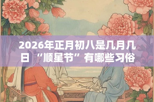 2026年正月初八是几月几日 “顺星节”有哪些习俗