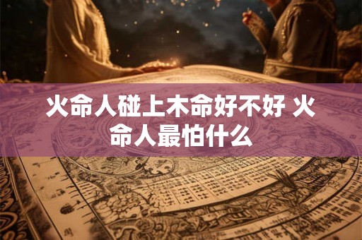 火命人碰上木命好不好 火命人最怕什么 火命人碰上木命好不好 火命人最怕什么