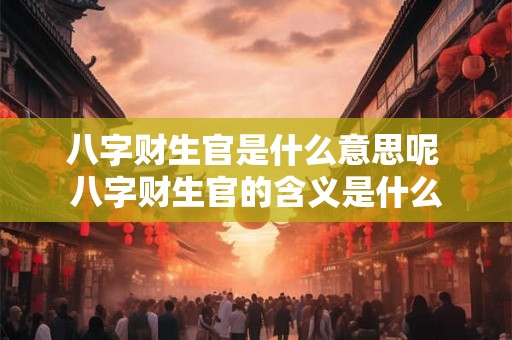八字财生官是什么意思呢 八字财生官的含义是什么