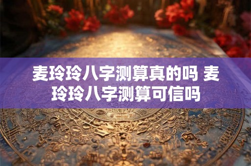 麦玲玲八字测算真的吗 麦玲玲八字测算可信吗