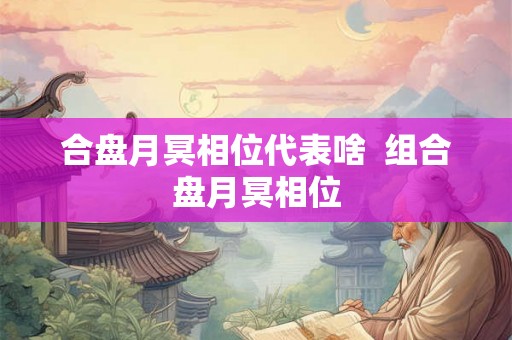 合盘月冥相位代表啥  组合盘月冥相位
