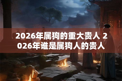 2026年属狗的重大贵人 2026年谁是属狗人的贵人 2026年属狗的重大贵人 2026年谁是属狗人的贵人