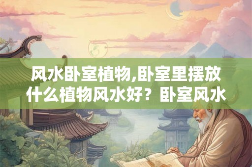 风水卧室植物,卧室里摆放什么植物风水好？卧室风水禁忌？