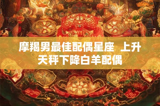 摩羯男最佳配偶星座 上升天秤下降白羊配偶 摩羯男最佳配偶星座 上升天秤下降白羊配偶