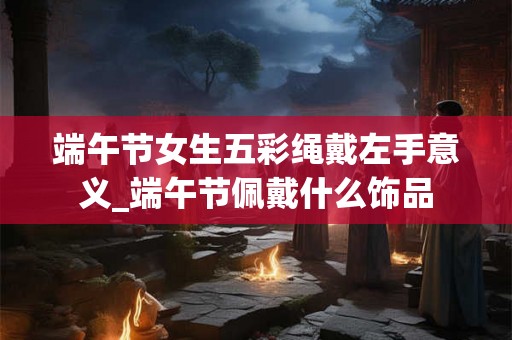 端午节女生五彩绳戴左手意义_端午节佩戴什么饰品