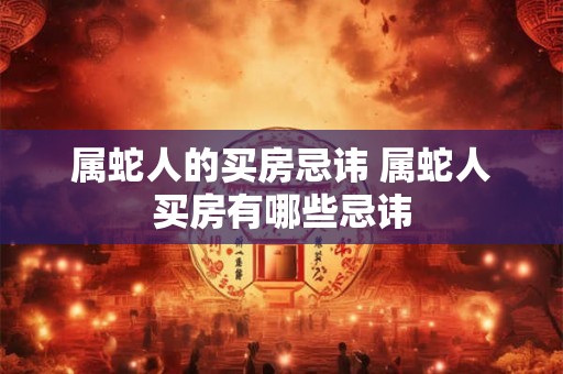 属蛇人的买房忌讳 属蛇人买房有哪些忌讳