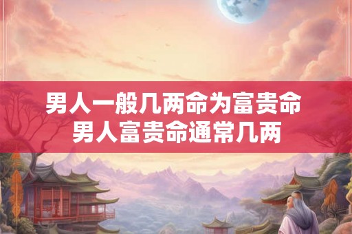 男人一般几两命为富贵命 男人富贵命通常几两 男人一般几两命为富贵命 男人富贵命通常几两