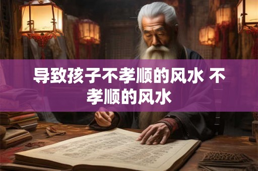 导致孩子不孝顺的风水 不孝顺的风水