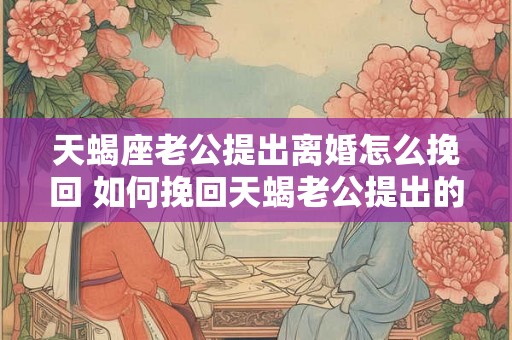 天蝎座老公提出离婚怎么挽回 如何挽回天蝎老公提出的离婚