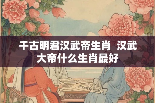 千古明君汉武帝生肖  汉武大帝什么生肖最好