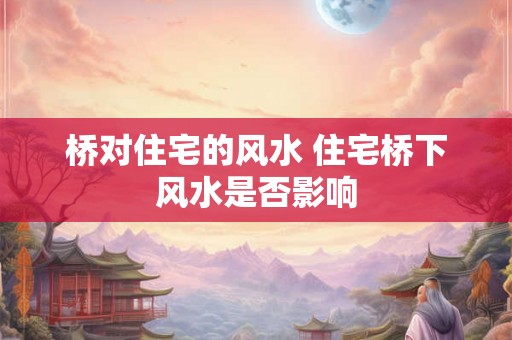 桥对住宅的风水 住宅桥下风水是否影响