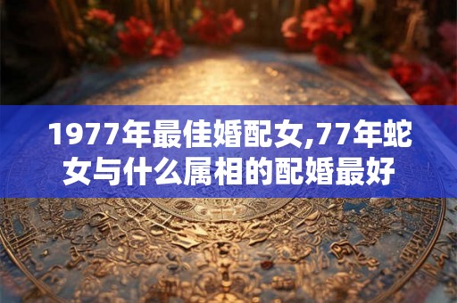 1977年最佳婚配女,77年蛇女与什么属相的配婚最好