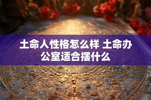 土命人性格怎么样 土命办公室适合摆什么