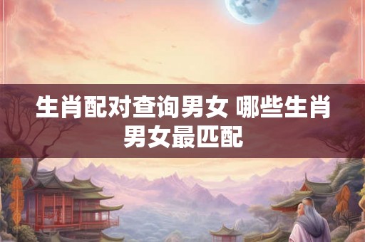 生肖配对查询男女 哪些生肖男女最匹配