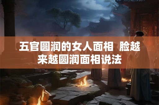 五官圆润的女人面相  脸越来越圆润面相说法