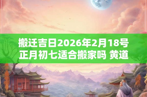 搬迁吉日2026年2月18号正月初七适合搬家吗 黄道吉日运势旺盛