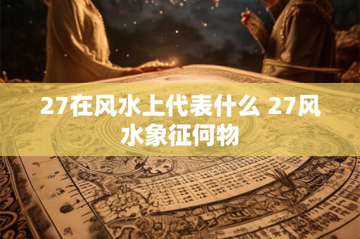 27在风水上代表什么 27风水象征何物 27在风水上代表什么 27风水象征何物