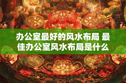 办公室最好的风水布局 最佳办公室风水布局是什么