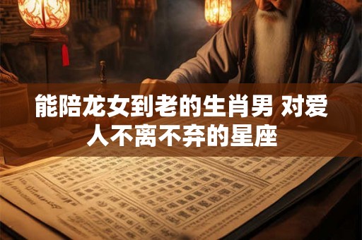 能陪龙女到老的生肖男 对爱人不离不弃的星座