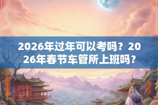 2026年过年可以考吗？2026年春节车管所上班吗？