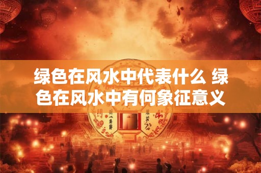 绿色在风水中代表什么 绿色在风水中有何象征意义 绿色在风水中代表什么 绿色在风水中有何象征意义