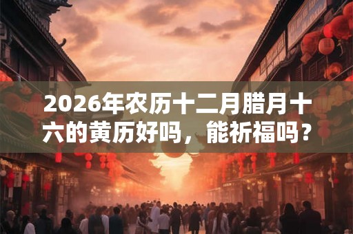 2026年农历十二月腊月十六的黄历好吗，能祈福吗？