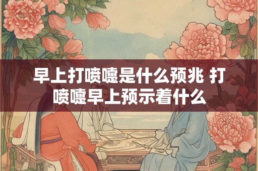 早上打喷嚏是什么预兆 打喷嚏早上预示着什么