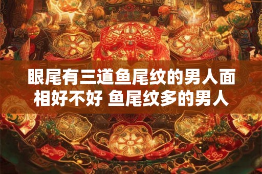眼尾有三道鱼尾纹的男人面相好不好 鱼尾纹多的男人命运