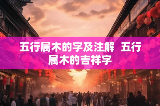 五行属木的字及注解 五行属木的吉祥字 五行属木的字及注解 五行属木的吉祥字