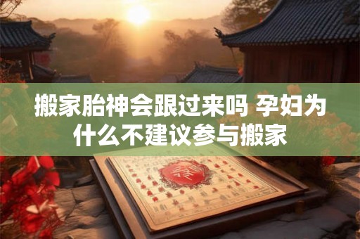 搬家胎神会跟过来吗 孕妇为什么不建议参与搬家 搬家胎神会跟过来吗 孕妇为什么不建议参与搬家